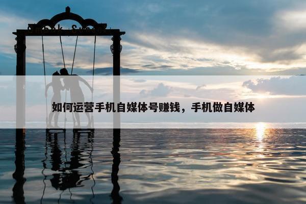 如何运营手机自媒体号赚钱，手机做自媒体