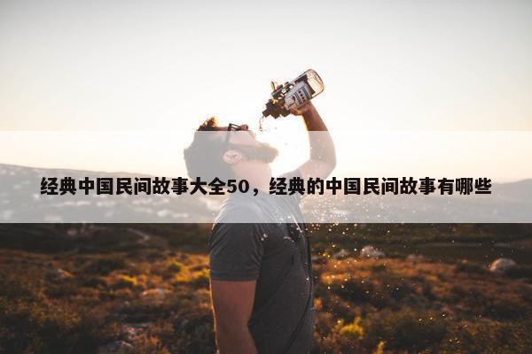 经典中国民间故事大全50，经典的中国民间故事有哪些