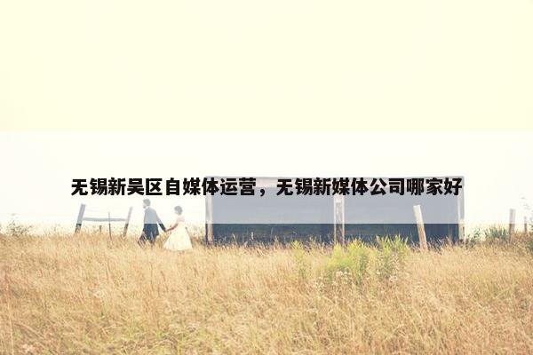 无锡新吴区自媒体运营，无锡新媒体公司哪家好