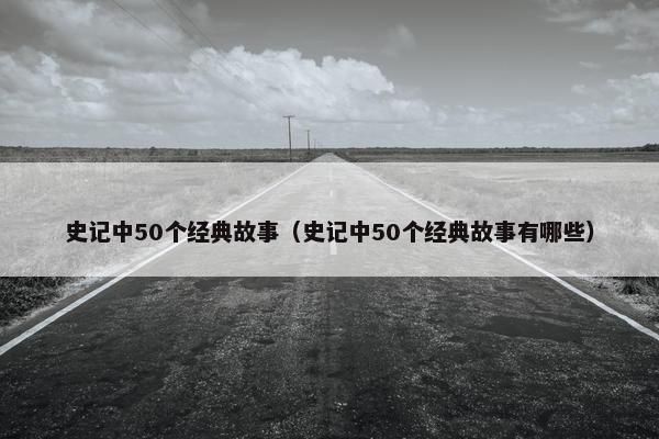 史记中50个经典故事（史记中50个经典故事有哪些）