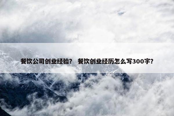 餐饮公司创业经验？ 餐饮创业经历怎么写300字？