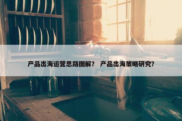 产品出海运营思路图解？ 产品出海策略研究？