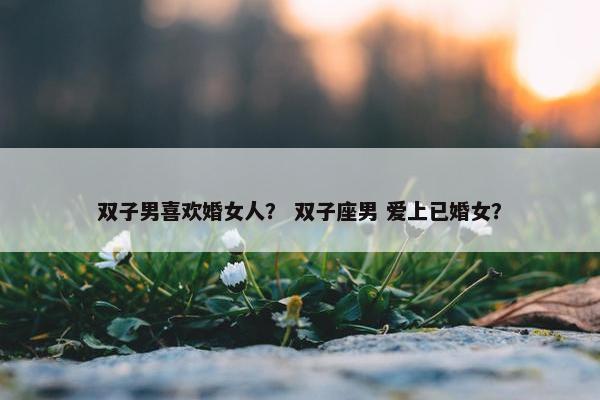双子男喜欢婚女人？ 双子座男 爱上已婚女？