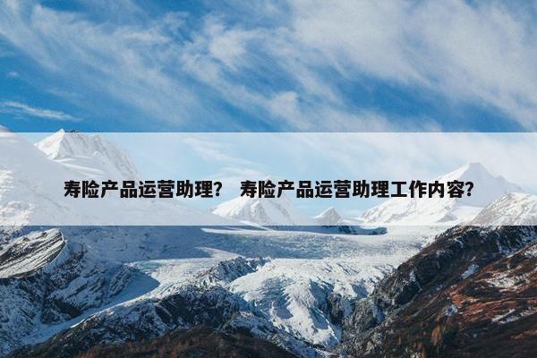 寿险产品运营助理？ 寿险产品运营助理工作内容？