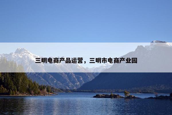 三明电商产品运营，三明市电商产业园