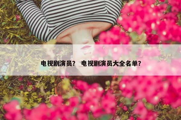 电视剧演员？ 电视剧演员大全名单？