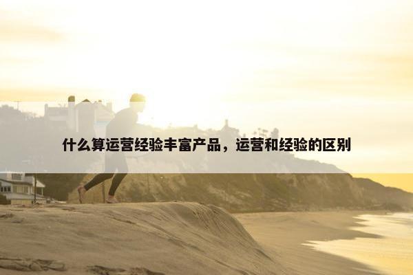 什么算运营经验丰富产品，运营和经验的区别