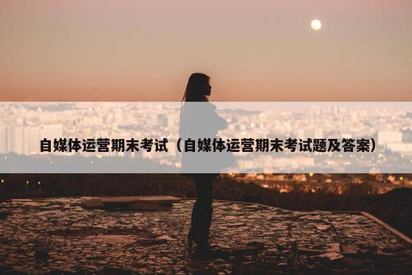 自媒体运营期末考试（自媒体运营期末考试题及答案）