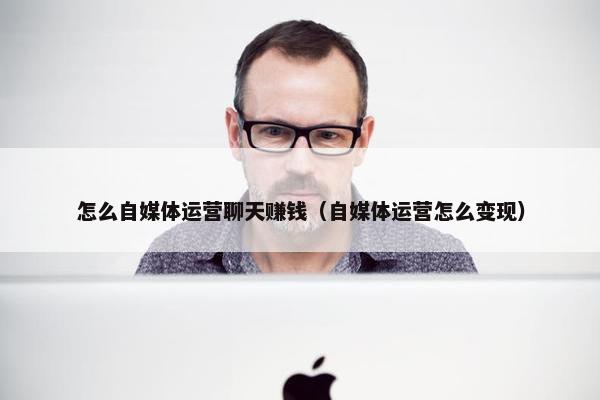 怎么自媒体运营聊天赚钱（自媒体运营怎么变现）