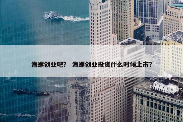 海螺创业吧？ 海螺创业投资什么时候上市？