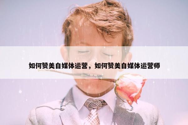 如何赞美自媒体运营，如何赞美自媒体运营师