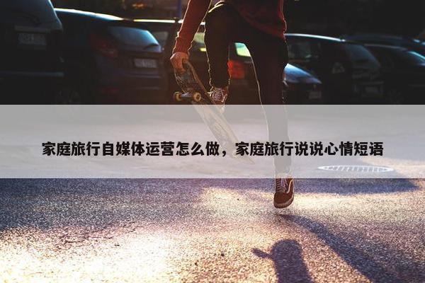 家庭旅行自媒体运营怎么做，家庭旅行说说心情短语