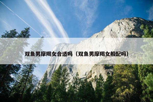 双鱼男摩羯女合适吗（双鱼男摩羯女般配吗）
