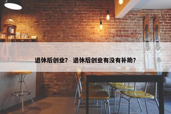 退休后创业？ 退休后创业有没有补助？