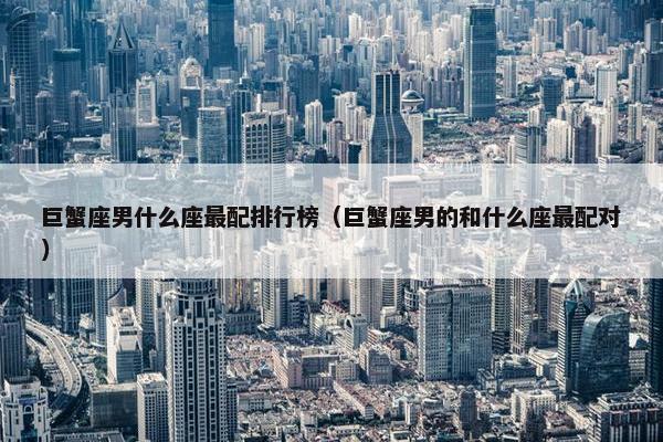 巨蟹座男什么座最配排行榜（巨蟹座男的和什么座最配对）