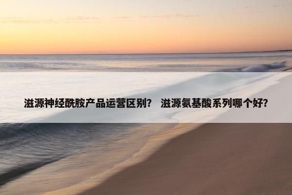 滋源神经酰胺产品运营区别？ 滋源氨基酸系列哪个好？