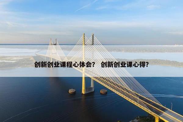 创新创业课程心体会？ 创新创业课心得？