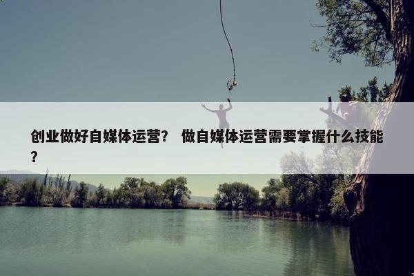 创业做好自媒体运营？ 做自媒体运营需要掌握什么技能？