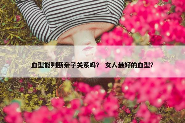 血型能判断亲子关系吗？ 女人最好的血型？