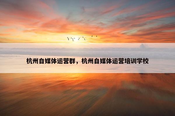 杭州自媒体运营群，杭州自媒体运营培训学校