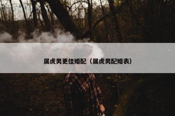 属虎男更佳婚配（属虎男配婚表）