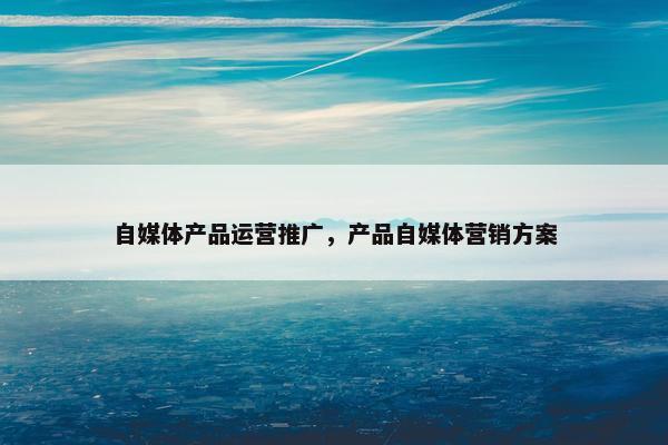 自媒体产品运营推广，产品自媒体营销方案