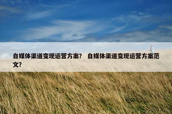 自媒体渠道变现运营方案？ 自媒体渠道变现运营方案范文？