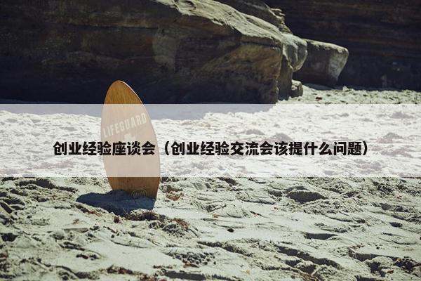 创业经验座谈会（创业经验交流会该提什么问题）