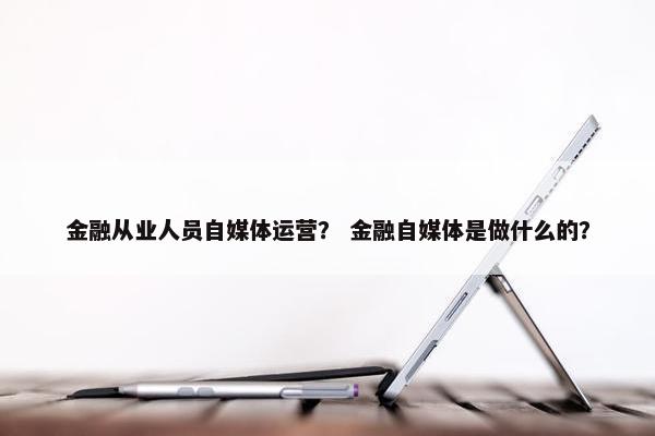 金融从业人员自媒体运营？ 金融自媒体是做什么的？