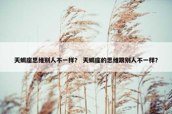 天蝎座思维别人不一样？ 天蝎座的思维跟别人不一样？