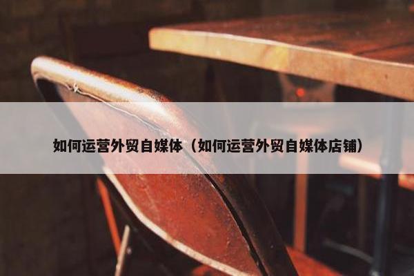 如何运营外贸自媒体（如何运营外贸自媒体店铺）