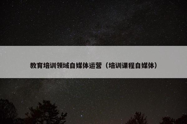 教育培训领域自媒体运营（培训课程自媒体）