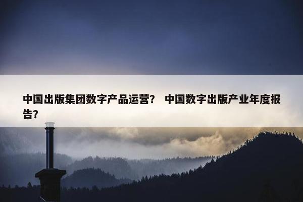 中国出版集团数字产品运营？ 中国数字出版产业年度报告？