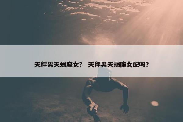 天秤男天蝎座女？ 天秤男天蝎座女配吗？