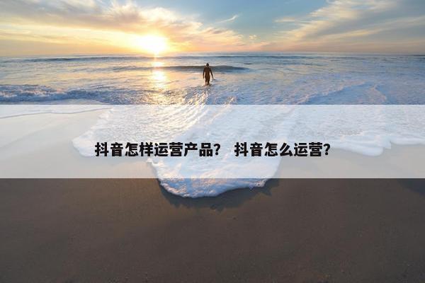 抖音怎样运营产品？ 抖音怎么运营？