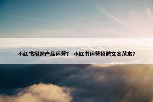 小红书招聘产品运营？ 小红书运营招聘文案范本？