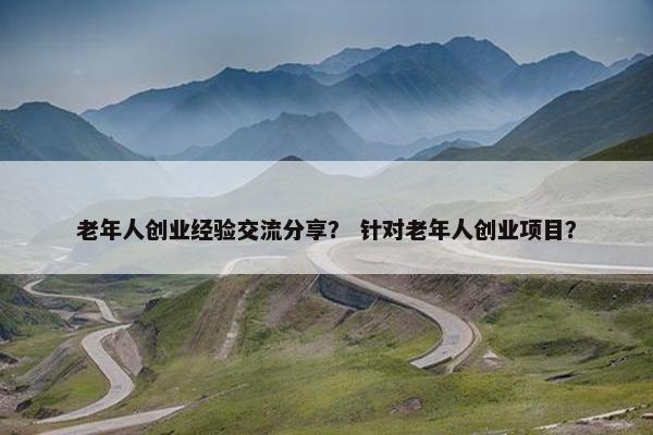 老年人创业经验交流分享？ 针对老年人创业项目？