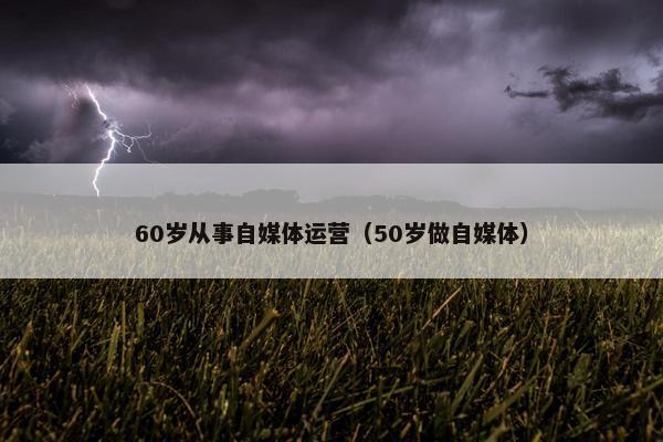 60岁从事自媒体运营（50岁做自媒体）