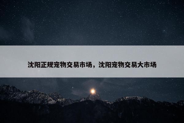沈阳正规宠物交易市场，沈阳宠物交易大市场