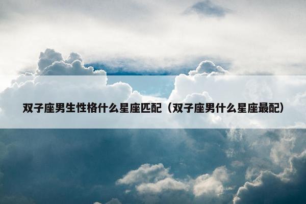 双子座男生性格什么星座匹配（双子座男什么星座最配）
