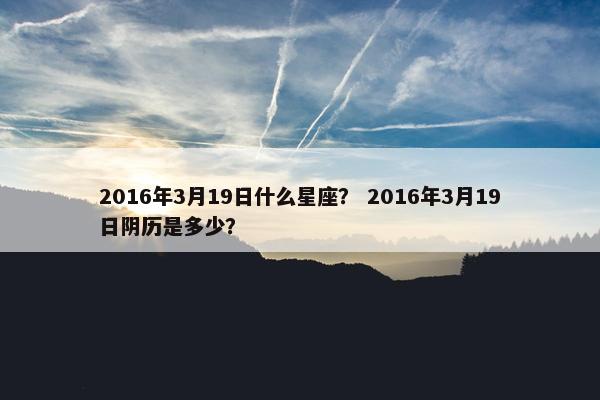 2016年3月19日什么星座？ 2016年3月19日阴历是多少？