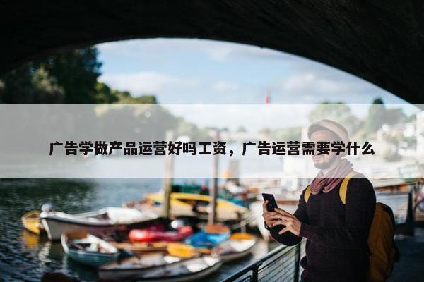 广告学做产品运营好吗工资，广告运营需要学什么