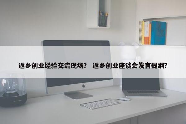 返乡创业经验交流现场？ 返乡创业座谈会发言提纲？