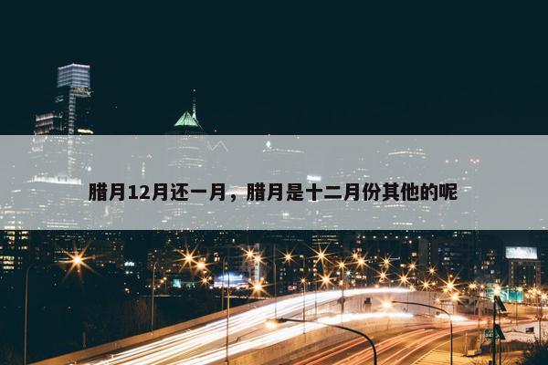 腊月12月还一月，腊月是十二月份其他的呢