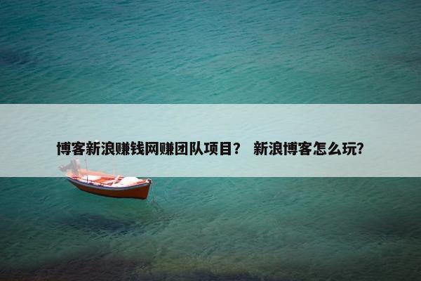 博客新浪赚钱网赚团队项目？ 新浪博客怎么玩？