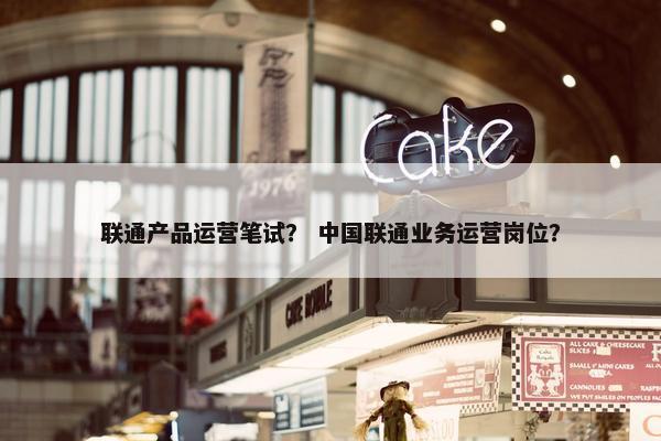 联通产品运营笔试？ 中国联通业务运营岗位？