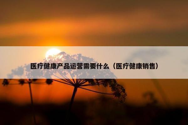 医疗健康产品运营需要什么（医疗健康销售）