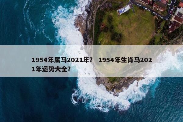1954年属马2021年？ 1954年生肖马2021年运势大全？