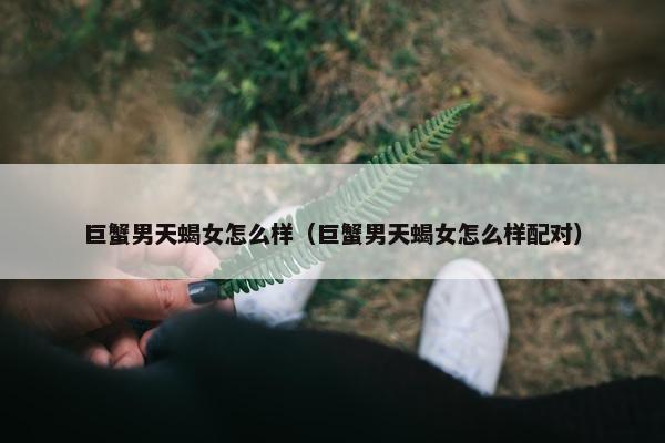 巨蟹男天蝎女怎么样（巨蟹男天蝎女怎么样配对）