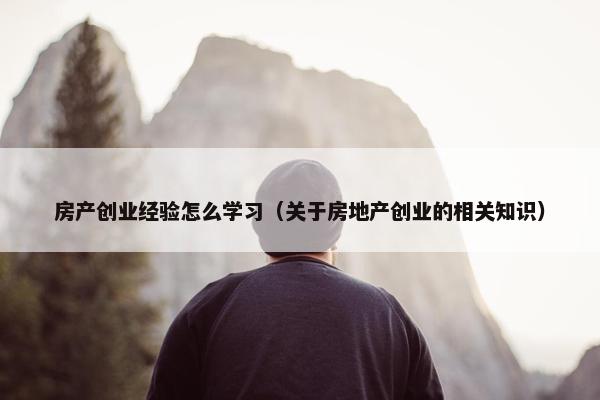 房产创业经验怎么学习（关于房地产创业的相关知识）